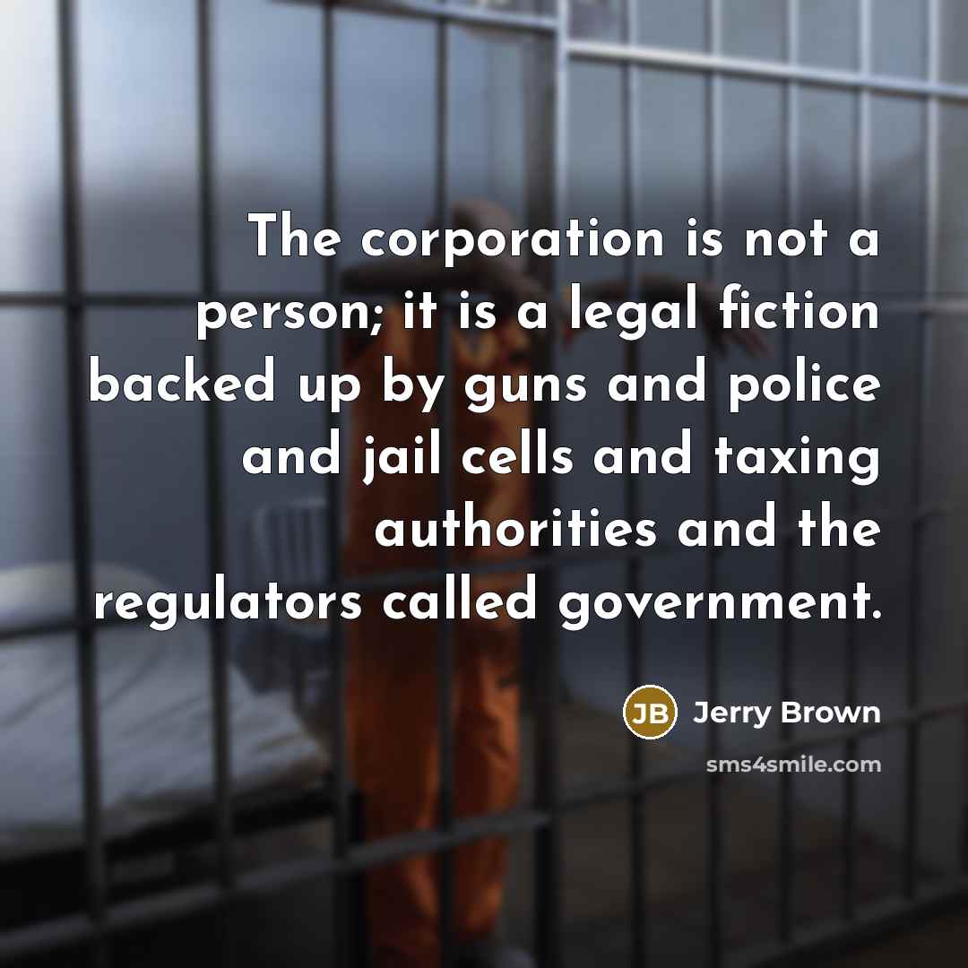 “The corporation is not a person; it is a legal fiction backed up by guns and police and jail cells and taxing authorities and the regulators called government.” quote by Jerry Brown