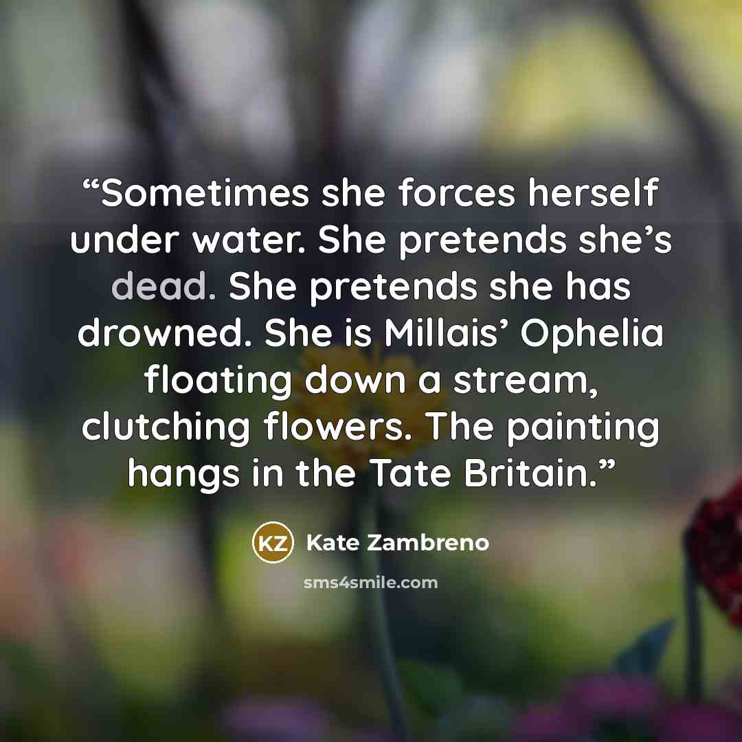 “Sometimes she forces herself under water. She pretends she’s dead. She pretends she has drowned. She is Millais’ Ophelia floating down a stream, clutching flowers. The painting hangs in the Tate Britain.” quote by Kate Zambreno