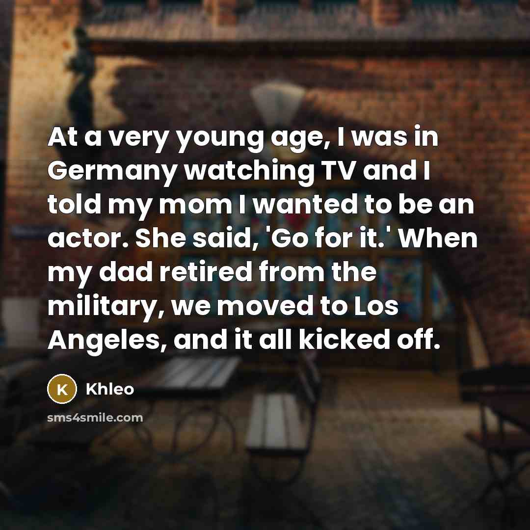 “At a very young age, I was in Germany watching TV and I told my mom I wanted to be an actor. She said, 'Go for it.' When my dad retired from the military, we moved to Los Angeles, and it all kicked off.” quote by Khleo
