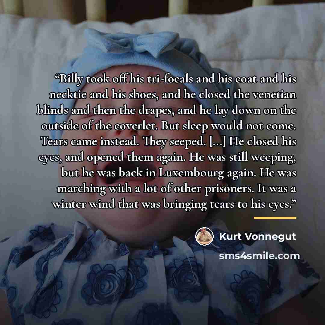 “Billy took off his tri-focals and his coat and his necktie and his shoes, and he closed the venetian blinds and then the drapes, and he lay down on the outside of the coverlet. But sleep would not come. Tears came instead. They seeped. [...] He closed his eyes, and opened them again. He was still…” quote by Kurt Vonnegut