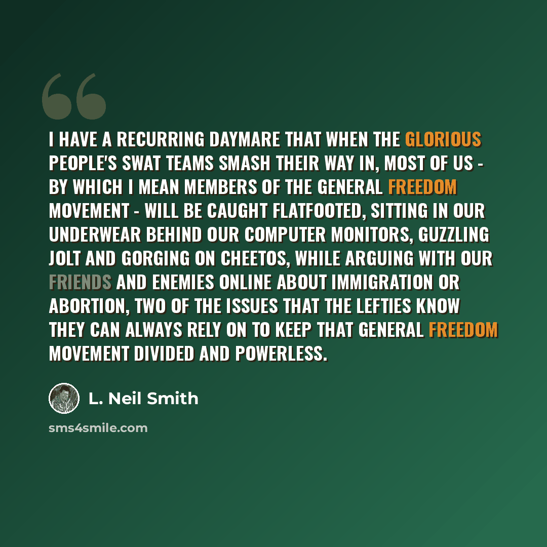 “I have a recurring daymare that when the Glorious People's SWAT Teams smash their way in, most of us - by which I mean members of the general freedom movement - will be caught flatfooted, sitting in our underwear behind our computer monitors, guzzling Jolt and gorging on Cheetos, while arguing…” quote by L. Neil Smith