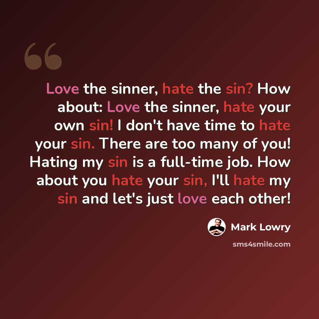 “Love the sinner, hate the sin? How about: Love the sinner, hate your own sin! I don't have time to hate your sin. There are too many of you! Hating my sin is a full-time job. How about you hate your sin, I'll hate my sin and let's just love each other!” quote by Mark Lowry