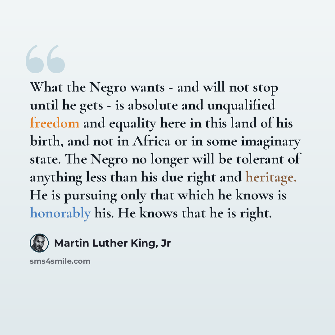 “What the Negro wants - and will not stop until he gets - is absolute and unqualified freedom and equality here in this land of his birth, and not in Africa or in some imaginary state. The Negro no longer will be tolerant of anything less than his due right and heritage. He is pursuing only that…” quote by Martin Luther King, Jr