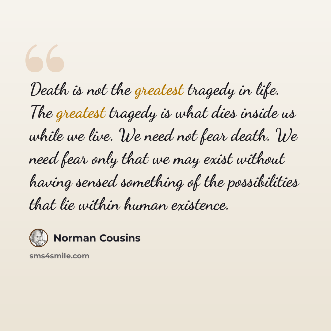 “Death is not the greatest tragedy in life. The greatest tragedy is what dies inside us while we live. We need not fear death. We need fear only that we may exist without having sensed something of the possibilities that lie within human existence.” quote by Norman Cousins