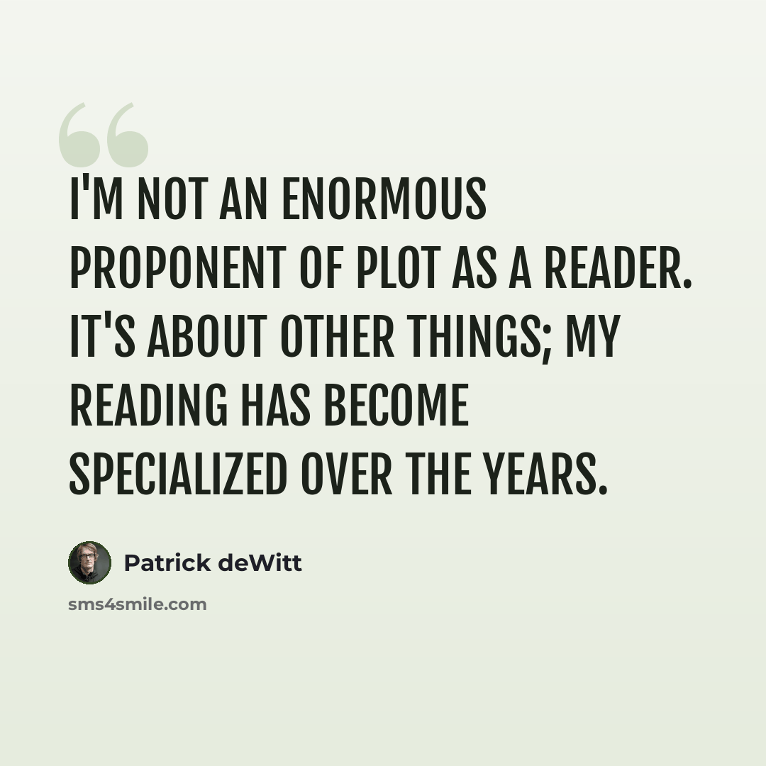 “I'm not an enormous proponent of plot as a reader. It's about other things; my reading has become specialized over the years.” quote by Patrick deWitt