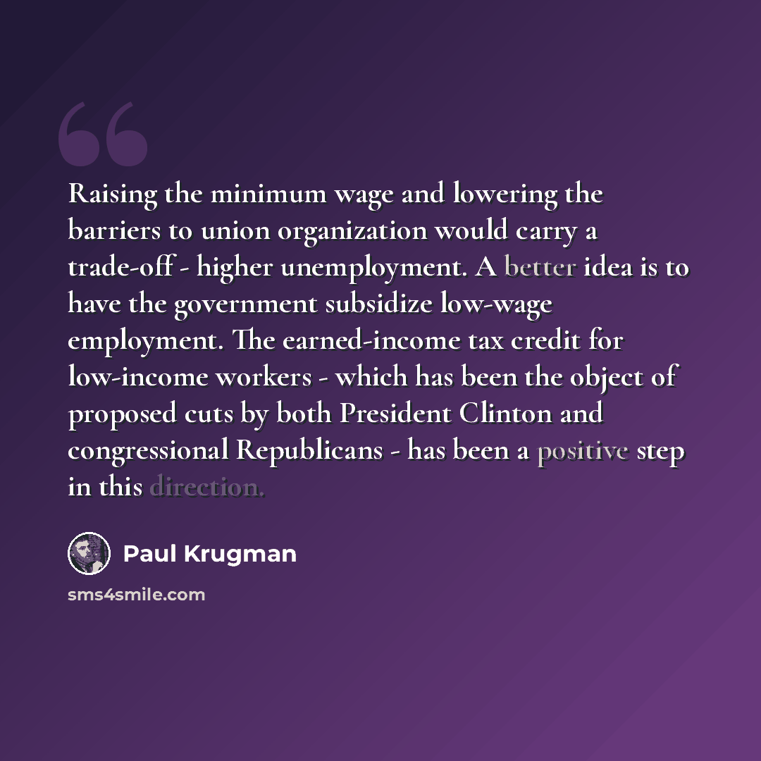 “Raising the minimum wage and lowering the barriers to union organization would carry a trade-off - higher unemployment. A better idea is to have the government subsidize low-wage employment. The earned-income tax credit for low-income workers - which has been the object of proposed cuts by both…” quote by Paul Krugman