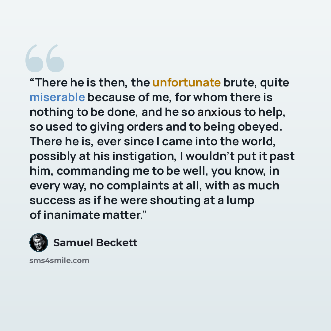 “There he is then, the unfortunate brute, quite miserable because of me, for whom there is nothing to be done, and he so anxious to help, so used to giving orders and to being obeyed. There he is, ever since I came into the world, possibly at his instigation, I wouldn't put it past him, commanding…” quote by Samuel Beckett