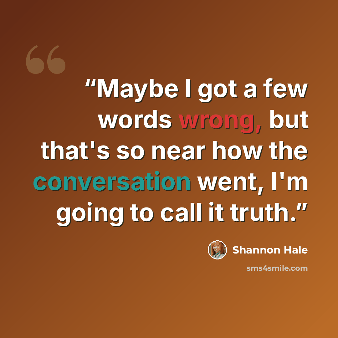 “Maybe I got a few words wrong, but that's so near how the conversation went, I'm going to call it truth.” quote by Shannon Hale