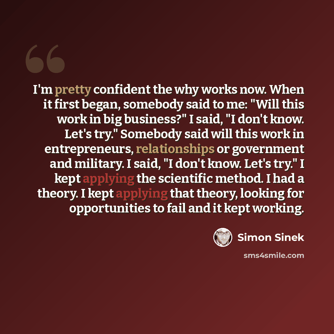 “I'm pretty confident the why works now. When it first began, somebody said to me: "Will this work in big business?" I said, "I don't know. Let's try." Somebody said will this work in entrepreneurs, relationships or government and military. I said, "I don't know. Let's try." I kept applying the…” quote by Simon Sinek