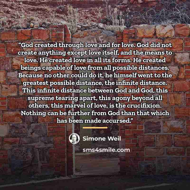 “God created through love and for love. God did not create anything except love itself, and the means to love. He created love in all its forms. He created beings capable of love from all possible distances. Because no other could do it, he himself went to the greatest possible distance, the…” quote by Simone Weil