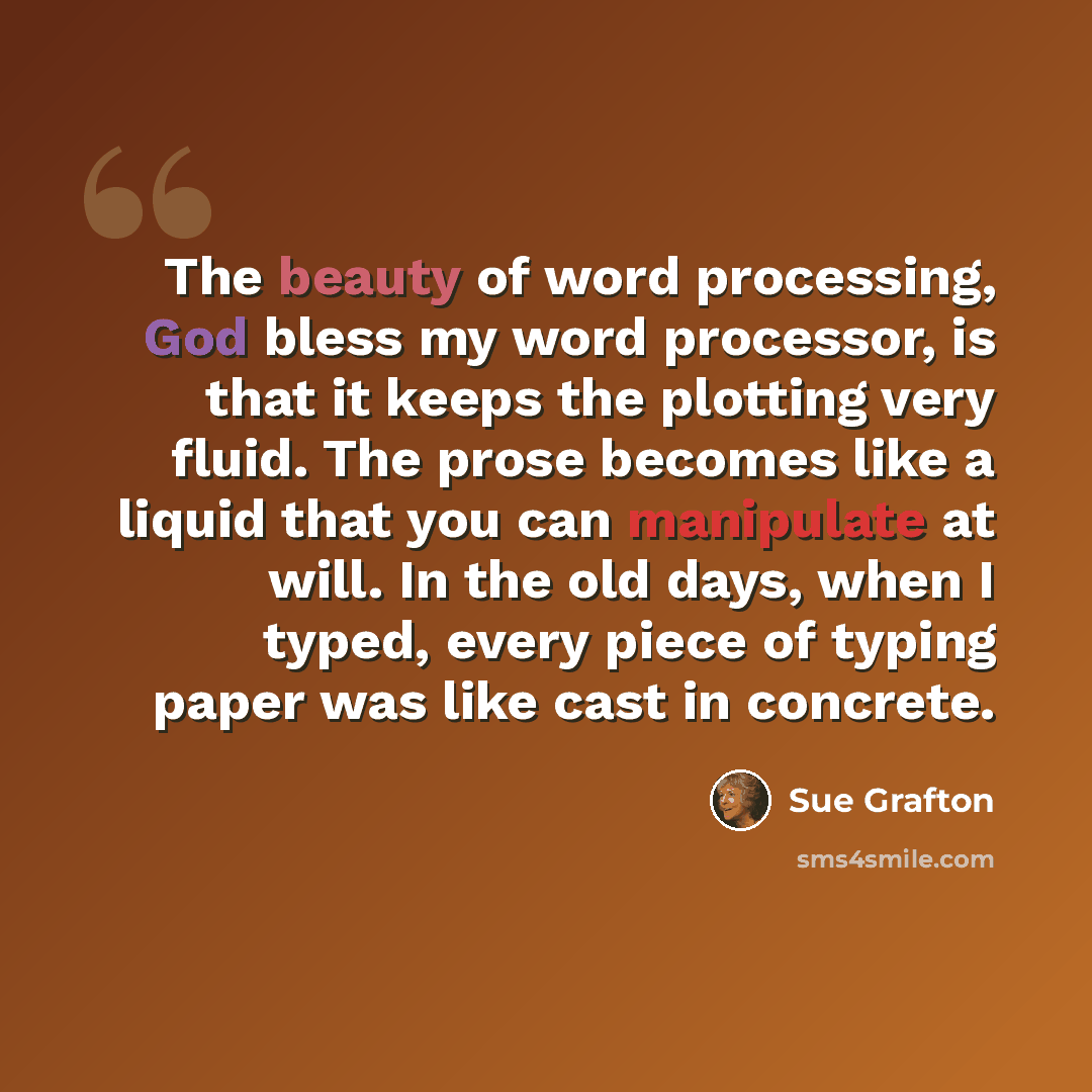 “The beauty of word processing, God bless my word processor, is that it keeps the plotting very fluid. The prose becomes like a liquid that you can manipulate at will. In the old days, when I typed, every piece of typing paper was like cast in concrete.” quote by Sue Grafton