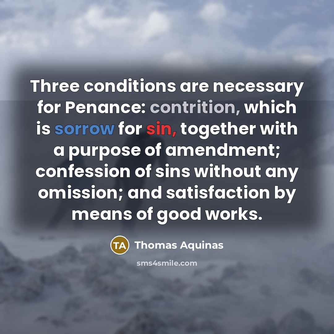 “Three conditions are necessary for Penance: contrition, which is sorrow for sin, together with a purpose of amendment; confession of sins without any omission; and satisfaction by means of good works.” quote by Thomas Aquinas