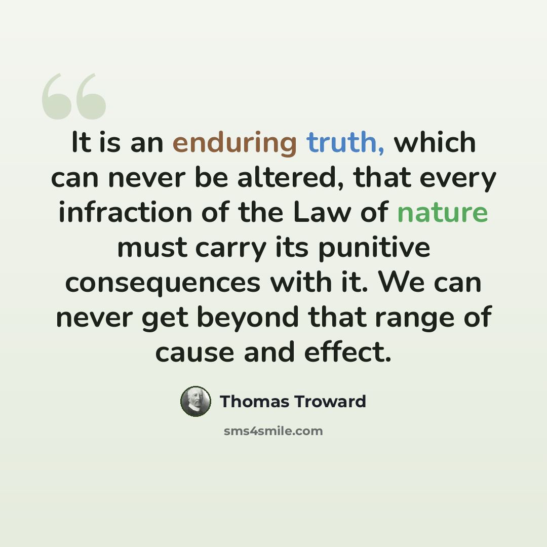 “It is an enduring truth, which can never be altered, that every infraction of the Law of nature must carry its punitive consequences with it. We can never get beyond that range of cause and effect.” quote by Thomas Troward