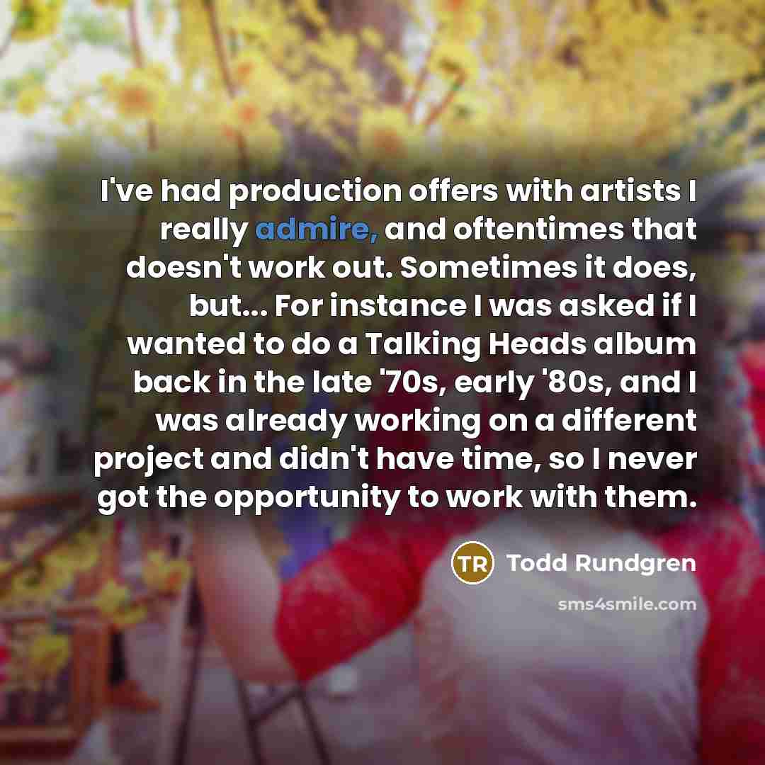 “I've had production offers with artists I really admire, and oftentimes that doesn't work out. Sometimes it does, but... For instance I was asked if I wanted to do a Talking Heads album back in the late '70s, early '80s, and I was already working on a different project and didn't have time, so I…” quote by Todd Rundgren
