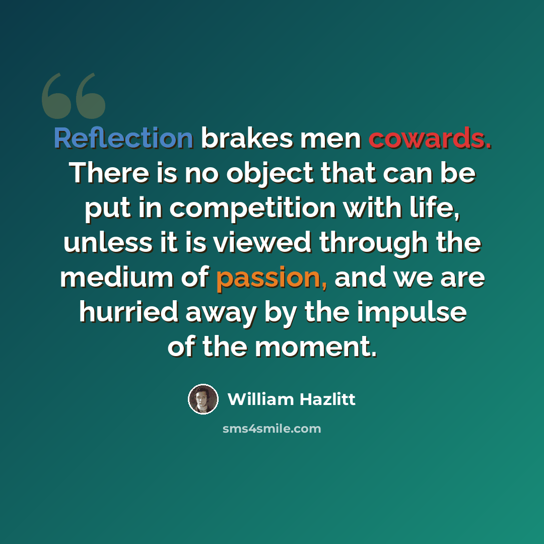 “Reflection brakes men cowards. There is no object that can be put in competition with life, unless it is viewed through the medium of passion, and we are hurried away by the impulse of the moment.” quote by William Hazlitt