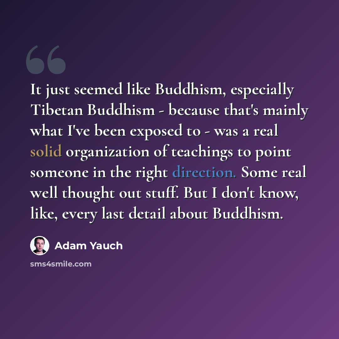 “It just seemed like Buddhism, especially Tibetan Buddhism - because that's mainly what I've been exposed to - was a real solid organization of teachings to point someone in the right direction. Some real well thought out stuff. But I don't know, like, every last detail about Buddhism.” quote by Adam Yauch