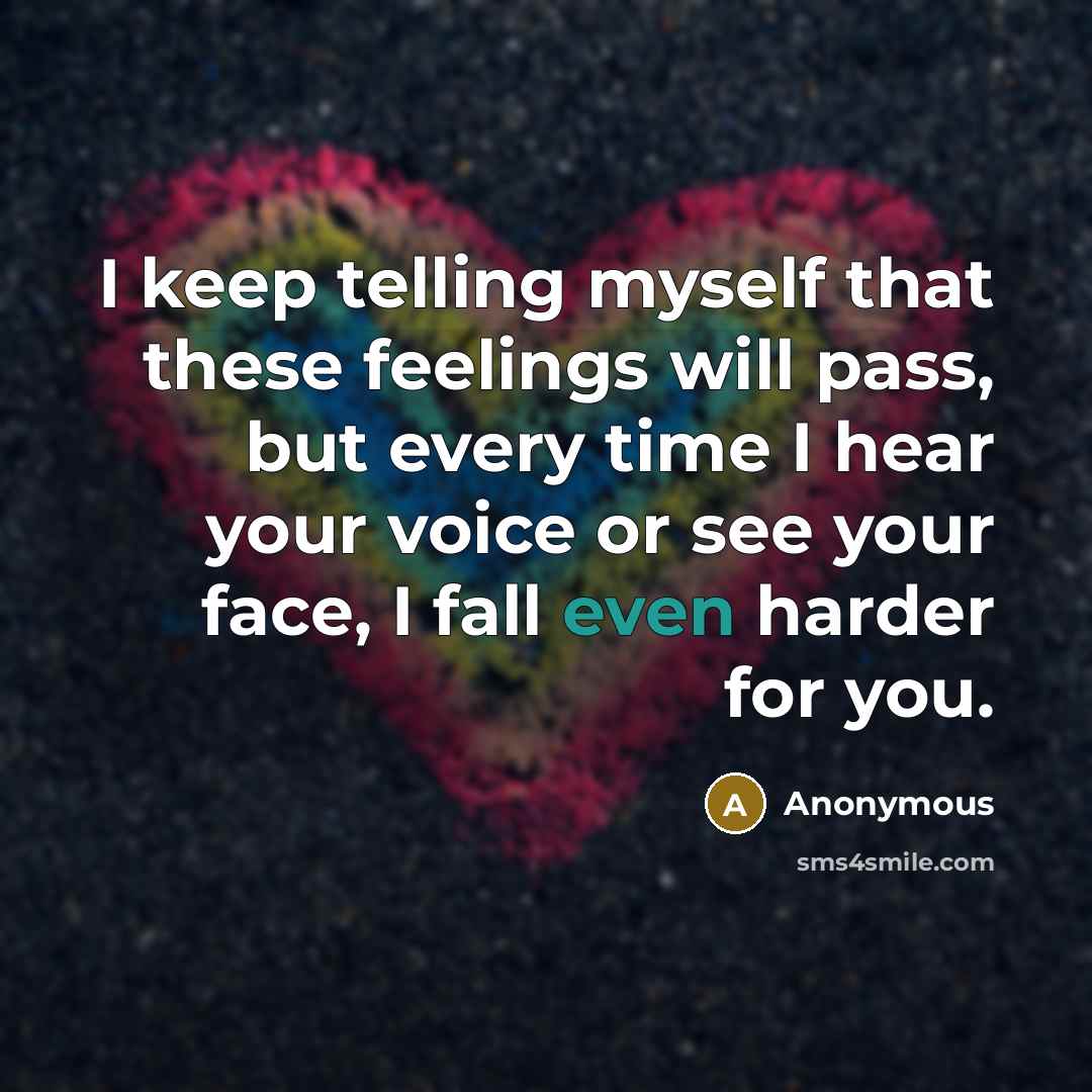 “I keep telling myself that these feelings will pass, but every time I hear your voice or see your face, I fall even harder for you.” quote by Anonymous