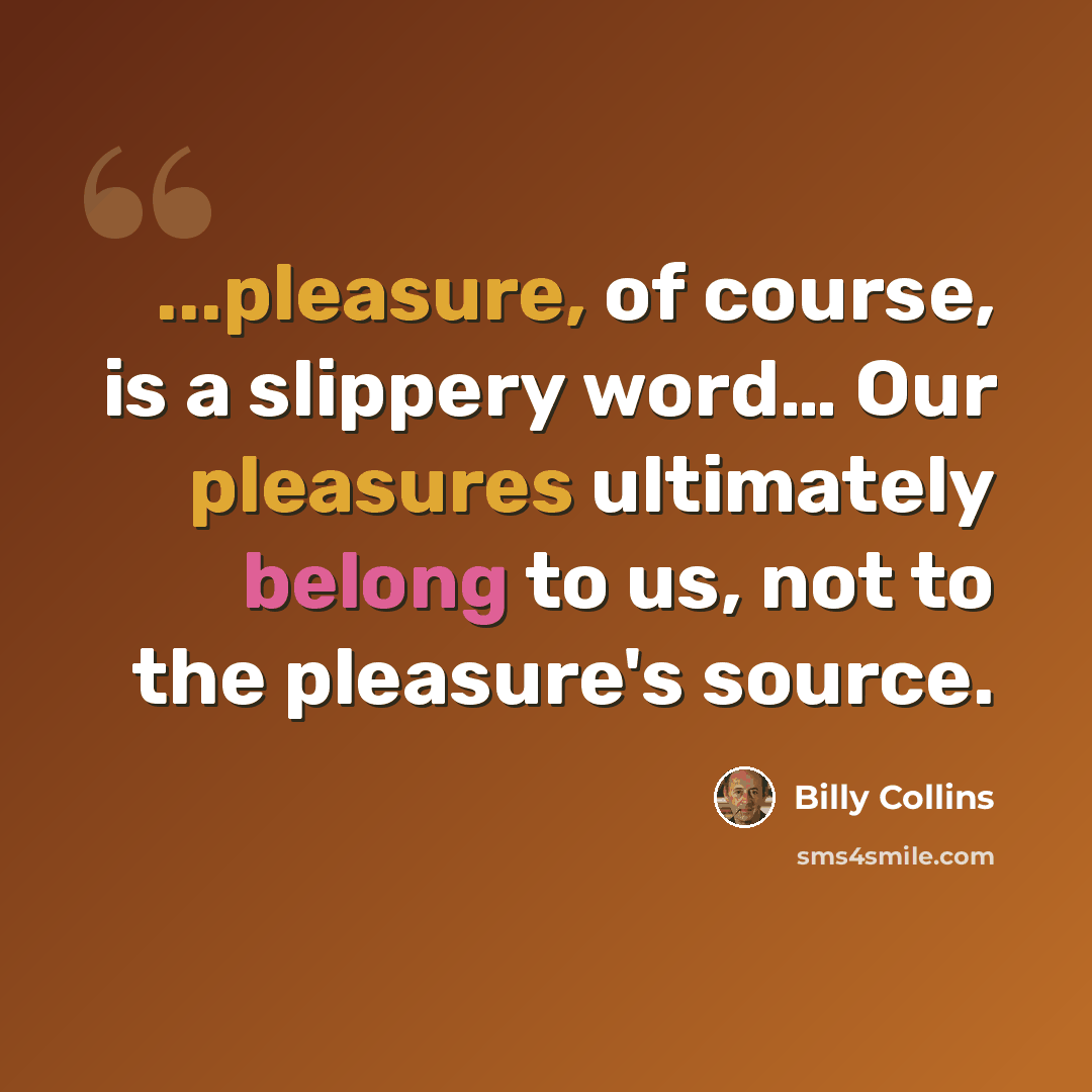“...pleasure, of course, is a slippery word… Our pleasures ultimately belong to us, not to the pleasure's source.” quote by Billy Collins