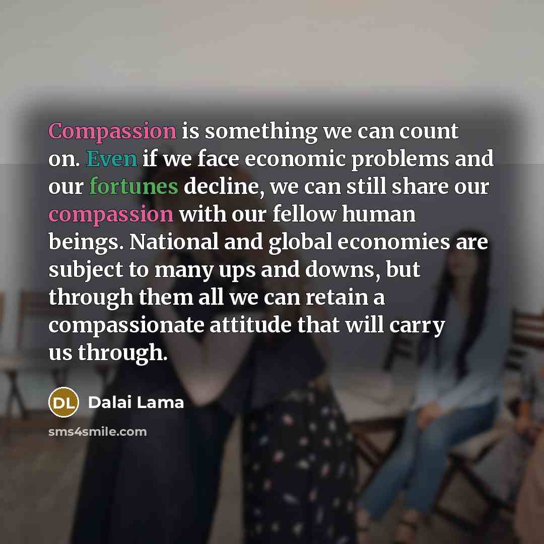 “Compassion is something we can count on. Even if we face economic problems and our fortunes decline, we can still share our compassion with our fellow human beings. National and global economies are subject to many ups and downs, but through them all we can retain a compassionate attitude that…” quote by Dalai Lama