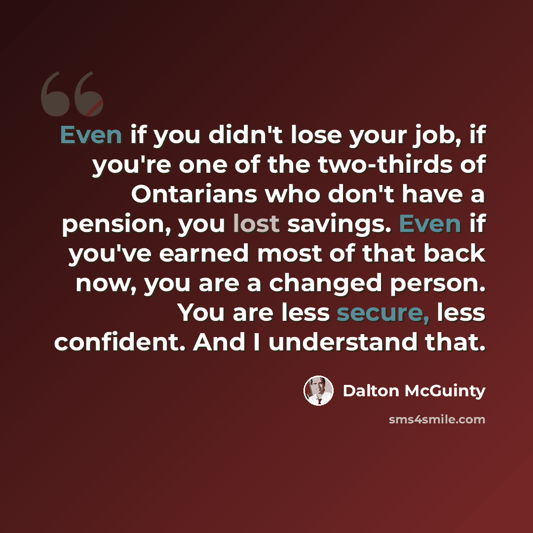 “Even if you didn't lose your job, if you're one of the two-thirds of Ontarians who don't have a pension, you lost savings. Even if you've earned most of that back now, you are a changed person. You are less secure, less confident. And I understand that.” quote by Dalton McGuinty
