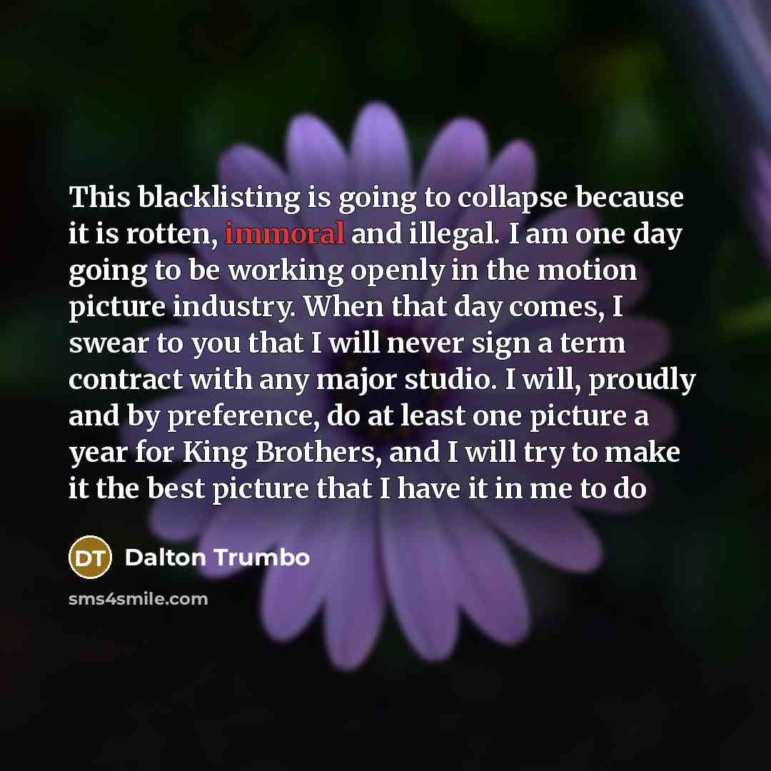 “This blacklisting is going to collapse because it is rotten, immoral and illegal. I am one day going to be working openly in the motion picture industry. When that day comes, I swear to you that I will never sign a term contract with any major studio. I will, proudly and by preference, do at least…” quote by Dalton Trumbo
