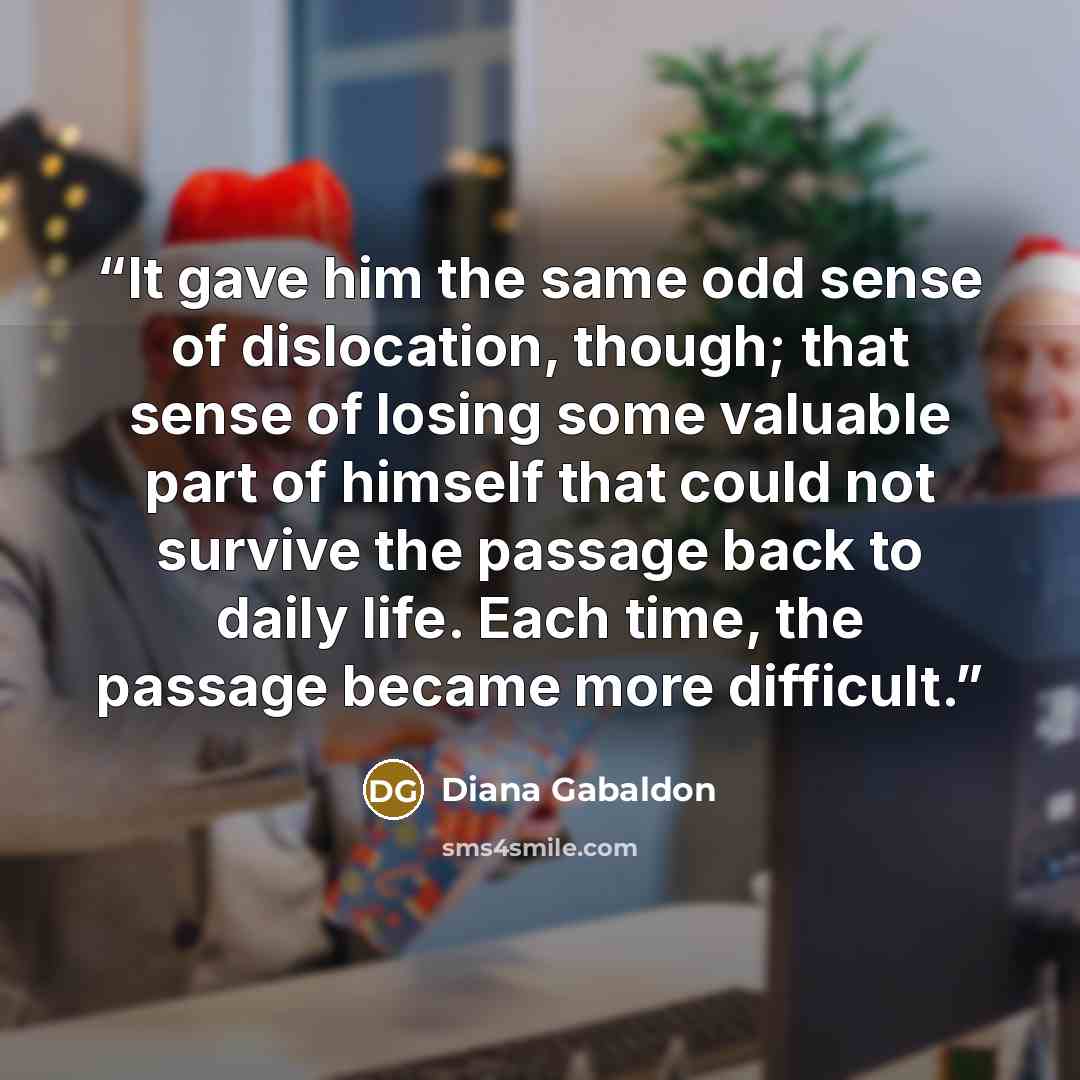 “It gave him the same odd sense of dislocation, though; that sense of losing some valuable part of himself that could not survive the passage back to daily life. Each time, the passage became more difficult.” quote by Diana Gabaldon