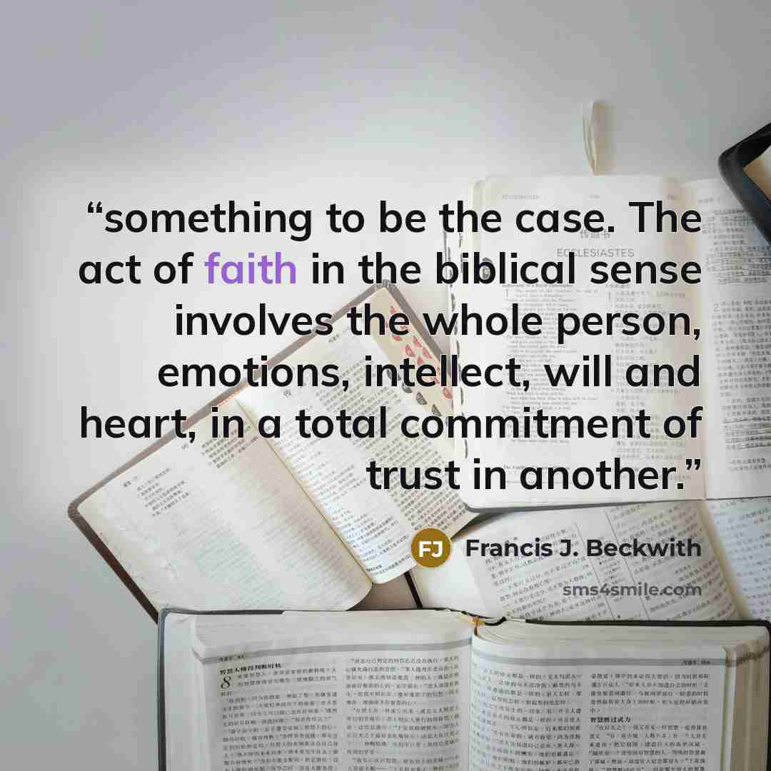 “something to be the case. The act of faith in the biblical sense involves the whole person, emotions, intellect, will and heart, in a total commitment of trust in another.” quote by Francis J. Beckwith