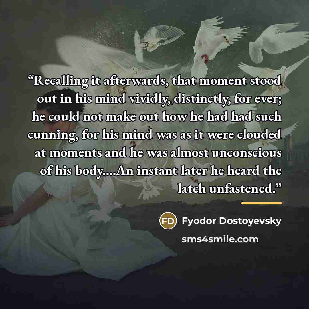 “Recalling it afterwards, that moment stood out in his mind vividly, distinctly, for ever; he could not make out how he had had such cunning, for his mind was as it were clouded at moments and he was almost unconscious of his body…An instant later he heard the latch unfastened.” quote by Fyodor Dostoyevsky