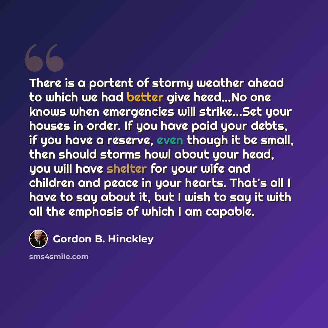 “There is a portent of stormy weather ahead to which we had better give heed...No one knows when emergencies will strike...Set your houses in order. If you have paid your debts, if you have a reserve, even though it be small, then should storms howl about your head, you will have shelter for your…” quote by Gordon B. Hinckley