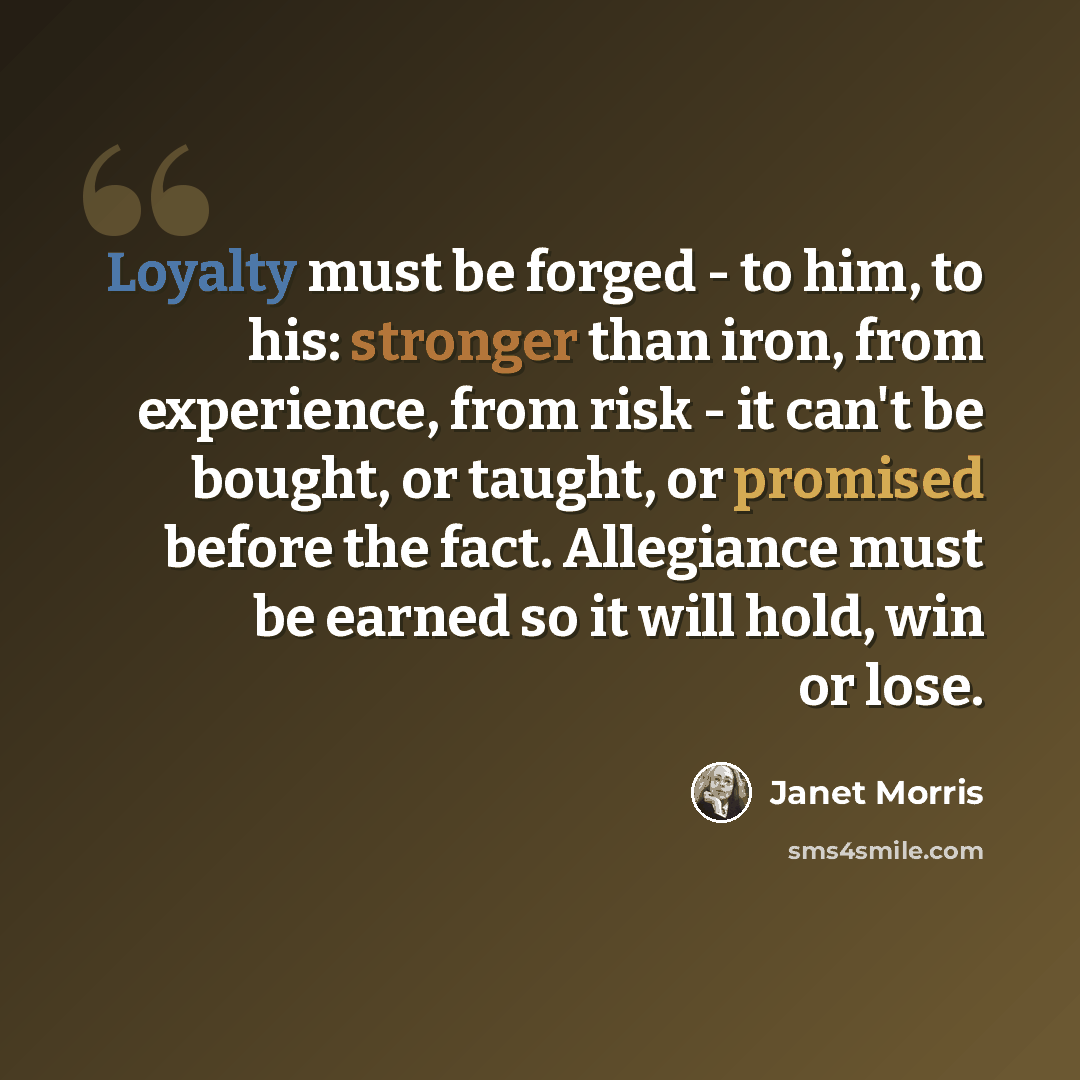 “Loyalty must be forged - to him, to his: stronger than iron, from experience, from risk - it can't be bought, or taught, or promised before the fact. Allegiance must be earned so it will hold, win or lose.” quote by Janet Morris