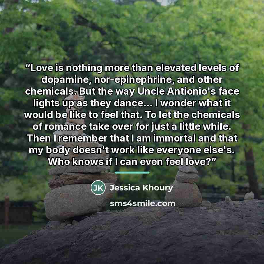 “Love is nothing more than elevated levels of dopamine, nor-epinephrine, and other chemicals. But the way Uncle Antionio's face lights up as they dance... I wonder what it would be like to feel that. To let the chemicals of romance take over for just a little while. Then I remember that I am…” quote by Jessica Khoury