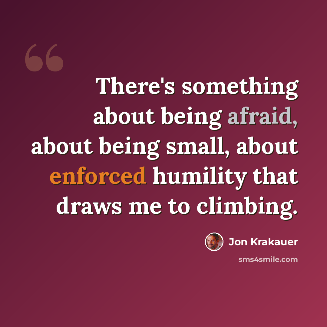 “There's something about being afraid, about being small, about enforced humility that draws me to climbing.” quote by Jon Krakauer