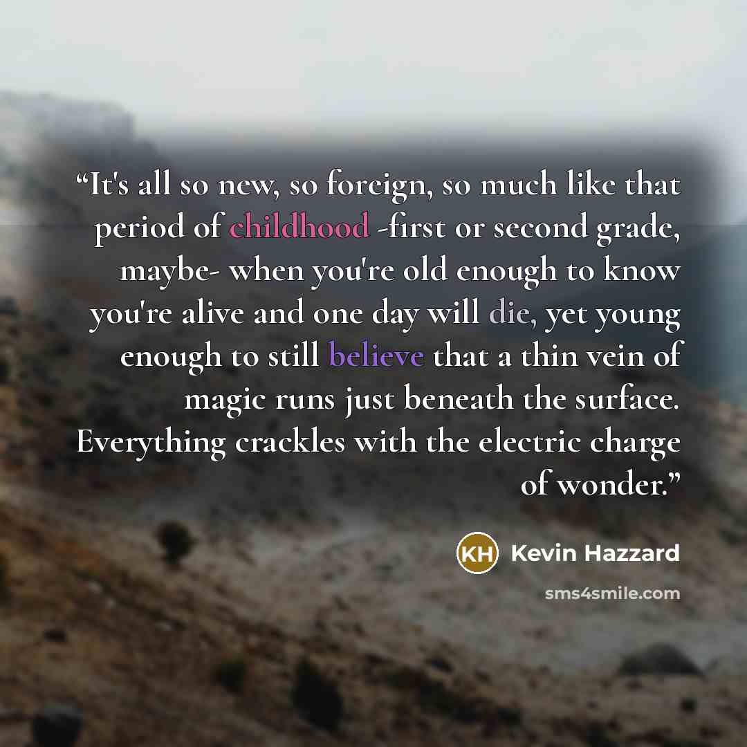 “It's all so new, so foreign, so much like that period of childhood -first or second grade, maybe- when you're old enough to know you're alive and one day will die, yet young enough to still believe that a thin vein of magic runs just beneath the surface. Everything crackles with the electric…” quote by Kevin Hazzard