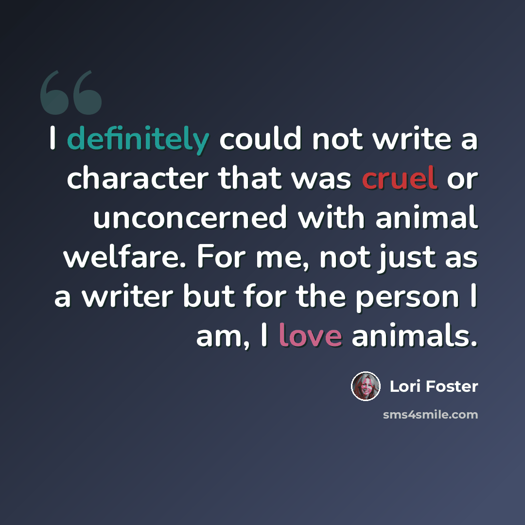 “I definitely could not write a character that was cruel or unconcerned with animal welfare. For me, not just as a writer but for the person I am, I love animals.” quote by Lori Foster