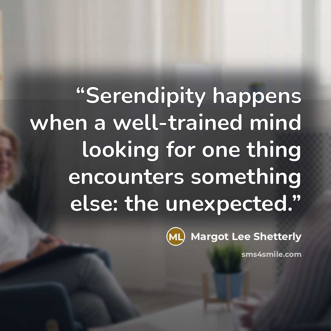 “Serendipity happens when a well-trained mind looking for one thing encounters something else: the unexpected.” quote by Margot Lee Shetterly