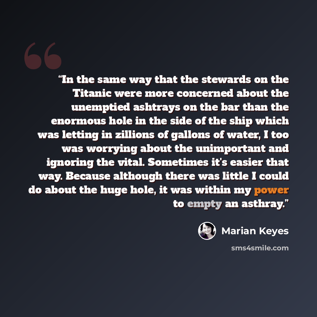 “In the same way that the stewards on the Titanic were more concerned about the unemptied ashtrays on the bar than the enormous hole in the side of the ship which was letting in zillions of gallons of water, I too was worrying about the unimportant and ignoring the vital. Sometimes it's easier that…” quote by Marian Keyes