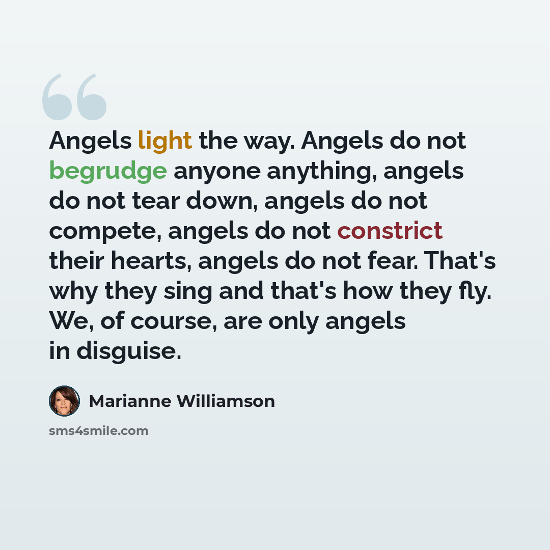 “Angels light the way. Angels do not begrudge anyone anything, angels do not tear down, angels do not compete, angels do not constrict their hearts, angels do not fear. That's why they sing and that's how they fly. We, of course, are only angels in disguise.” quote by Marianne Williamson