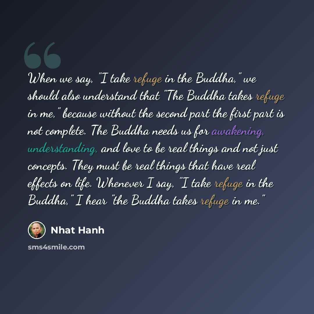 “When we say, "I take refuge in the Buddha," we should also understand that "The Buddha takes refuge in me," because without the second part the first part is not complete. The Buddha needs us for awakening, understanding, and love to be real things and not just concepts. They must be real things…” quote by Nhat Hanh