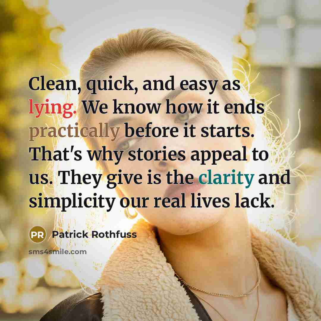 “Clean, quick, and easy as lying. We know how it ends practically before it starts. That's why stories appeal to us. They give is the clarity and simplicity our real lives lack.” quote by Patrick Rothfuss
