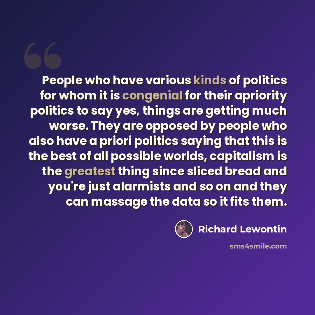 “People who have various kinds of politics for whom it is congenial for their apriority politics to say yes, things are getting much worse. They are opposed by people who also have a priori politics saying that this is the best of all possible worlds, capitalism is the greatest thing since sliced…” quote by Richard Lewontin