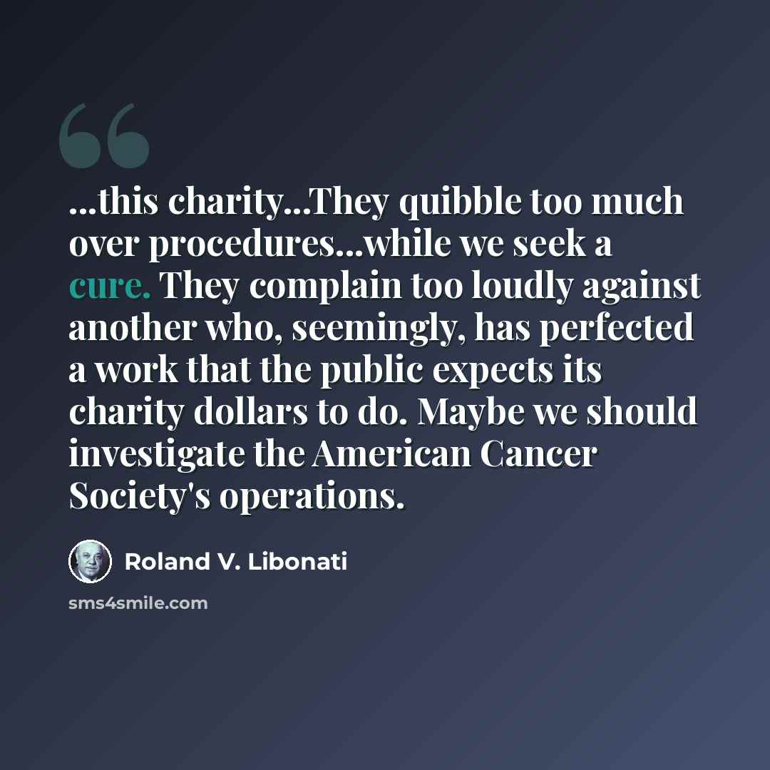 “...this charity...They quibble too much over procedures...while we seek a cure. They complain too loudly against another who, seemingly, has perfected a work that the public expects its charity dollars to do. Maybe we should investigate the American Cancer Society's operations.” quote by Roland V. Libonati