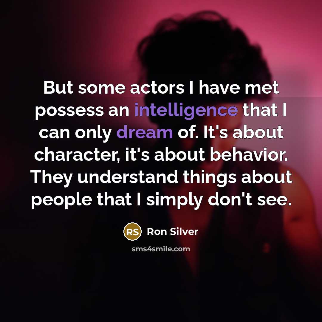 “But some actors I have met possess an intelligence that I can only dream of. It's about character, it's about behavior. They understand things about people that I simply don't see.” quote by Ron Silver