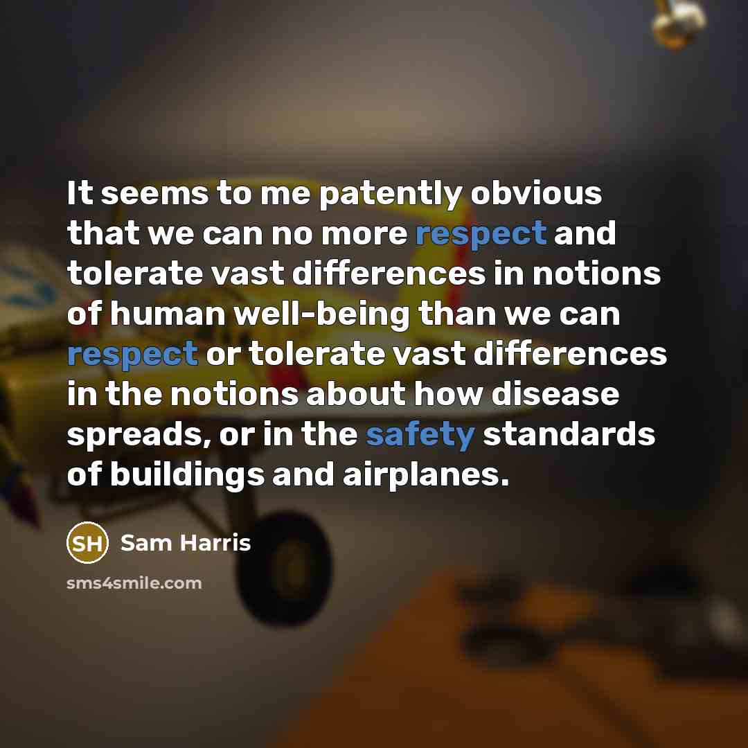 “It seems to me patently obvious that we can no more respect and tolerate vast differences in notions of human well-being than we can respect or tolerate vast differences in the notions about how disease spreads, or in the safety standards of buildings and airplanes.” quote by Sam Harris