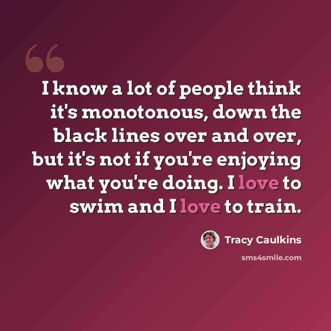 “I know a lot of people think it's monotonous, down the black lines over and over, but it's not if you're enjoying what you're doing. I love to swim and I love to train.” quote by Tracy Caulkins