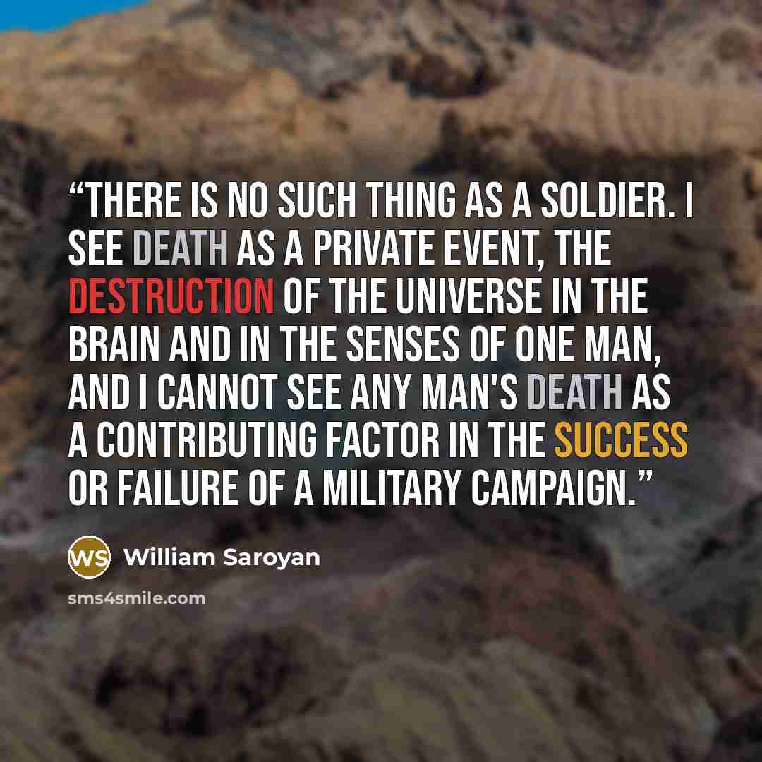 “There is no such thing as a soldier. I see death as a private event, the destruction of the universe in the brain and in the senses of one man, and I cannot see any man's death as a contributing factor in the success or failure of a military campaign.” quote by William Saroyan