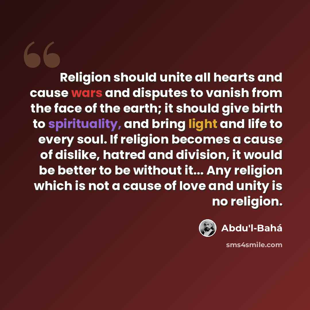 “Religion should unite all hearts and cause wars and disputes to vanish from the face of the earth; it should give birth to spirituality, and bring light and life to every soul. If religion becomes a cause of dislike, hatred and division, it would be better to be without it... Any religion which is…” quote by Abdu'l-Bahá