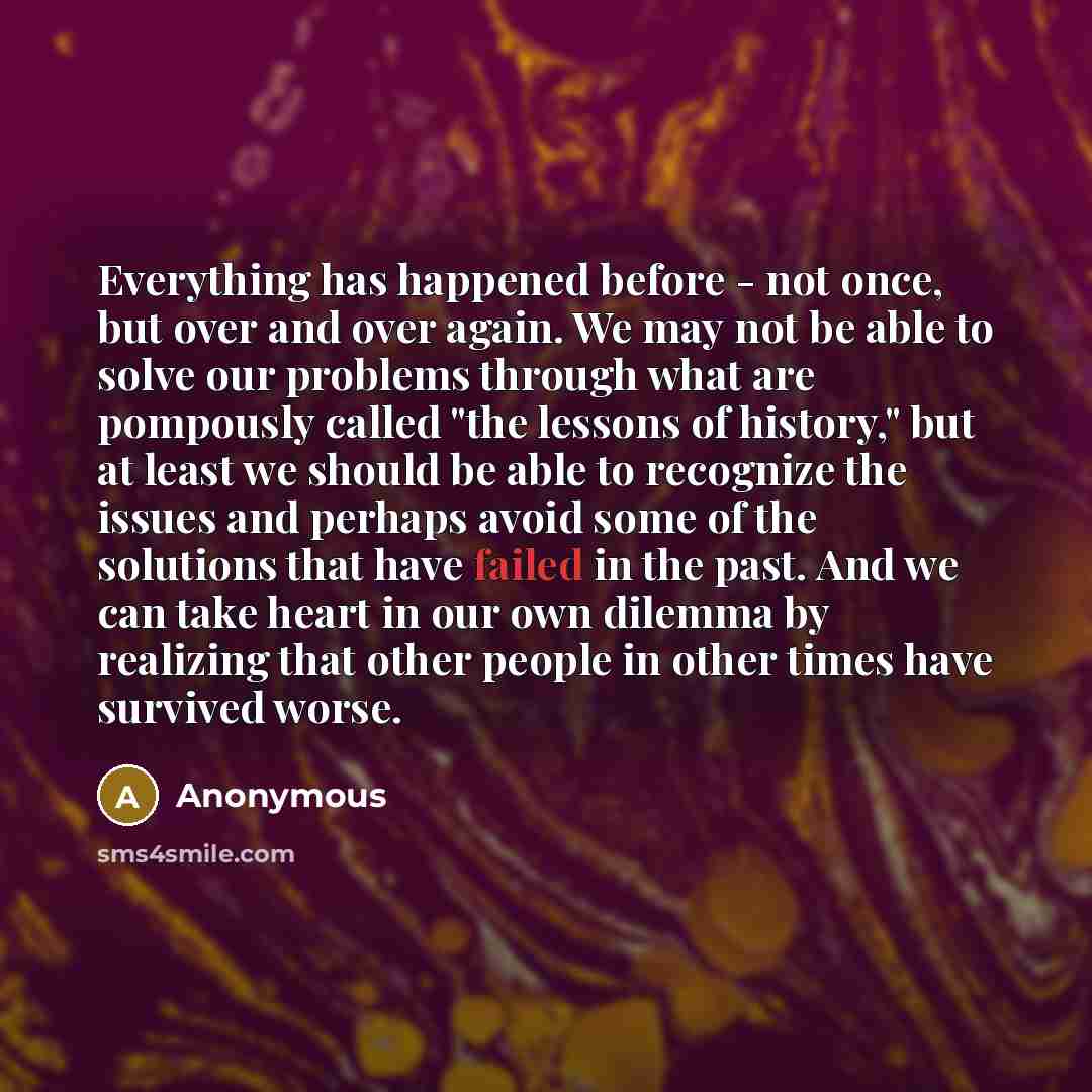 “Everything has happened before - not once, but over and over again. We may not be able to solve our problems through what are pompously called "the lessons of history," but at least we should be able to recognize the issues and perhaps avoid some of the solutions that have failed in the past. And…” quote by Anonymous