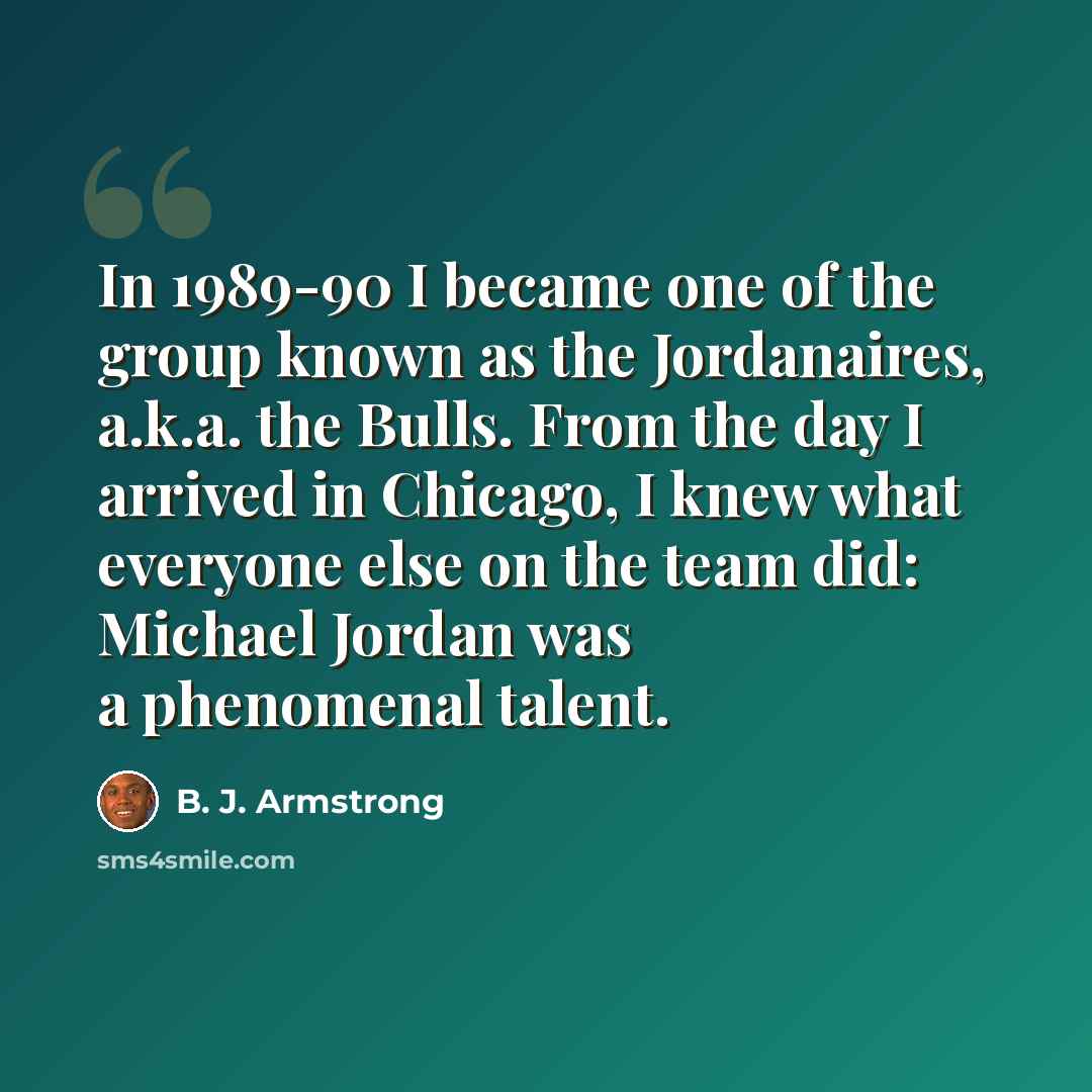 “In 1989-90 I became one of the group known as the Jordanaires, a.k.a. the Bulls. From the day I arrived in Chicago, I knew what everyone else on the team did: Michael Jordan was a phenomenal talent.” quote by B. J. Armstrong