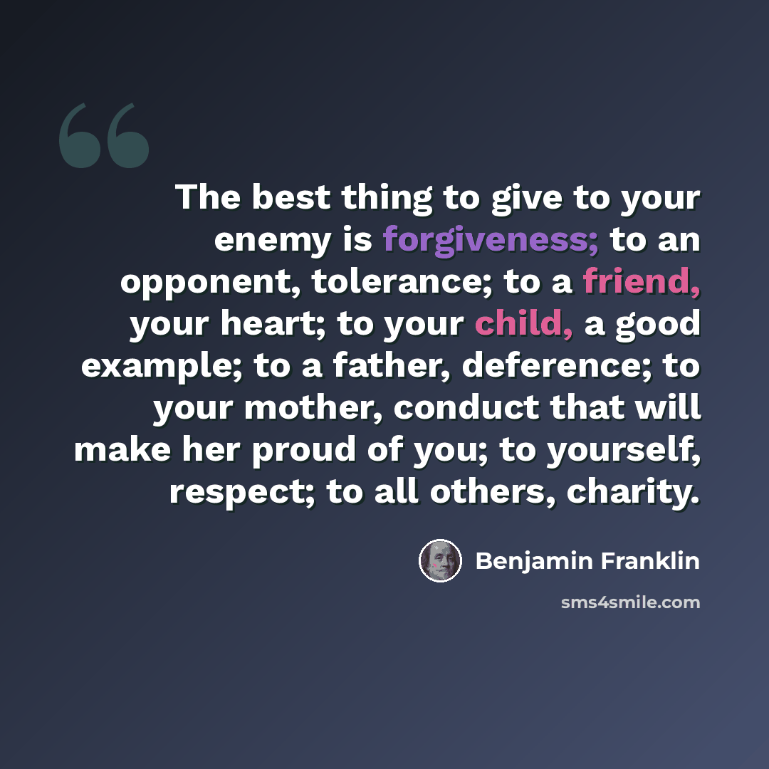 “The best thing to give to your enemy is forgiveness; to an opponent, tolerance; to a friend, your heart; to your child, a good example; to a father, deference; to your mother, conduct that will make her proud of you; to yourself, respect; to all others, charity.” quote by Benjamin Franklin