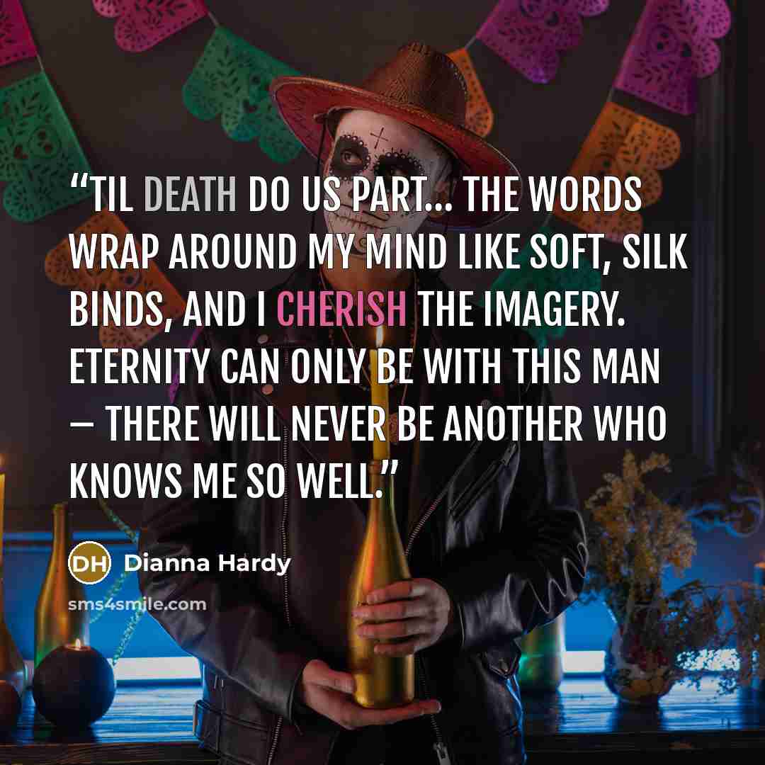 “Til death do us part… The words wrap around my mind like soft, silk binds, and I cherish the imagery. Eternity can only be with this man – there will never be another who knows me so well.” quote by Dianna Hardy